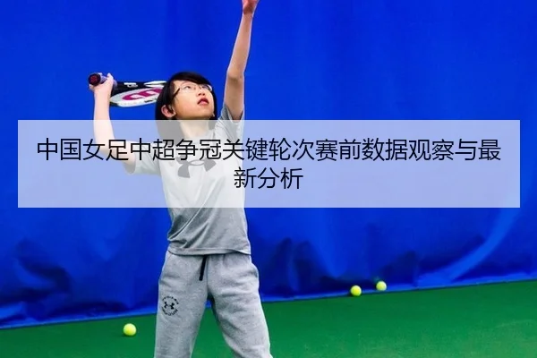 中国女足中超争冠关键轮次赛前数据观察与最新分析